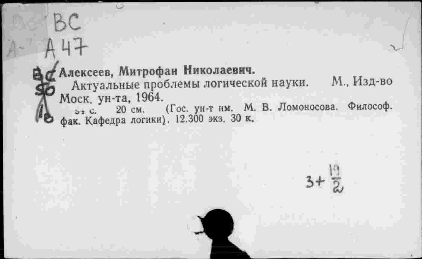 ﻿Алексеев, Митрофан Николаевич.
Актуальные проблемы логической науки. М., Изд-во Моск, ун-та, 1964.
а* с. 20 см. (Гос. ун-т им. М. В. Ломоносова. Философ, фак. Кафедра логики}. 12.300 экз. 30 к.